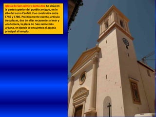 Iglesia de San Jaime y Santa Ana Se sitúa en
la parte superior del pueblo antiguo, en lo
alto del cerro Canfali. Fue construida entre
1740 y 1780. Prácticamente exenta, articula
tres plazas, dos de ellas recayentes al mar y
una tercera, la plaza de San Jaime más
urbana, en donde se encuentra el acceso
principal al templo.
 