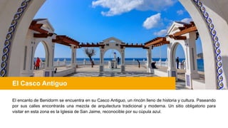 El Casco Antiguo
El encanto de Benidorm se encuentra en su Casco Antiguo, un rincón lleno de historia y cultura. Paseando
por sus calles encontrarás una mezcla de arquitectura tradicional y moderna. Un sitio obligatorio para
visitar en esta zona es la Iglesia de San Jaime, reconocible por su cúpula azul.
 