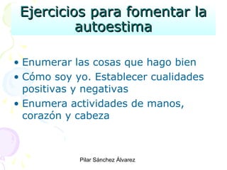 Ejercicios para fomentar la
autoestima
• Enumerar las cosas que hago bien
• Cómo soy yo. Establecer cualidades
positivas y negativas
• Enumera actividades de manos,
corazón y cabeza
Pilar Sánchez Álvarez