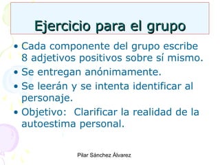 Ejercicio para el grupo
• Cada componente del grupo escribe
8 adjetivos positivos sobre sí mismo.
• Se entregan anónimamente.
• Se leerán y se intenta identificar al
personaje.
• Objetivo: Clarificar la realidad de la
autoestima personal.
Pilar Sánchez Álvarez