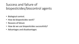 Success and faliure of
biopesticides/biocontrol agents
• Biological control.
• How do biopesticides work?
• Reasons of faliure
• How do we use biopesticides successfully?
• Advantages and disadvantages
 