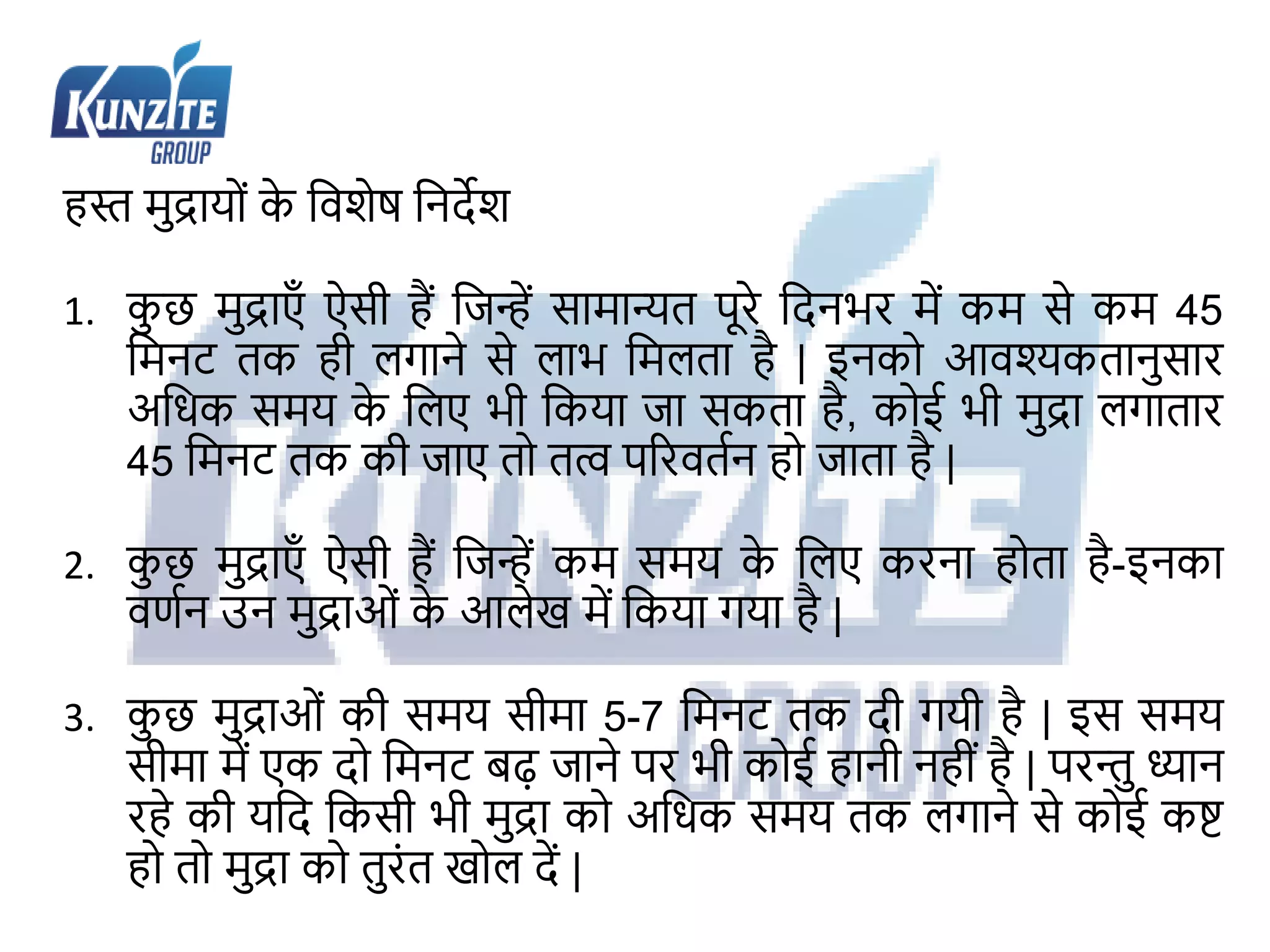 हि मुद्रायों क
े जवशेष जनदेश
1. क
ु छ मुद्राएँ ऐसी हैं जिन्ें सामान्यत पूरे जदनभर में कम से कम 45
जमनट तक ही लगाने से लाभ जमलता है | इनको आवश्यकतानुसार
अजधक समय क
े जलए भी जकया िा सकता है, कोई भी मुद्रा लगातार
45 जमनट तक की िाए तो तत् पररवतथन हो िाता है |
2. क
ु छ मुद्राएँ ऐसी हैं जिन्ें कम समय क
े जलए करना होता है-इनका
वणथन उन मुद्राओं क
े आलेख में जकया गया है |
3. क
ु छ मुद्राओं की समय सीमा 5-7 जमनट तक दी गयी है | इस समय
सीमा में एक दो जमनट बढ़ िाने पर भी कोई हानी नहीं है | परन्तु ध्यान
रहे की यजद जकसी भी मुद्रा को अजधक समय तक लगाने से कोई कष्ट
हो तो मुद्रा को तुरंत खोल दें |
 