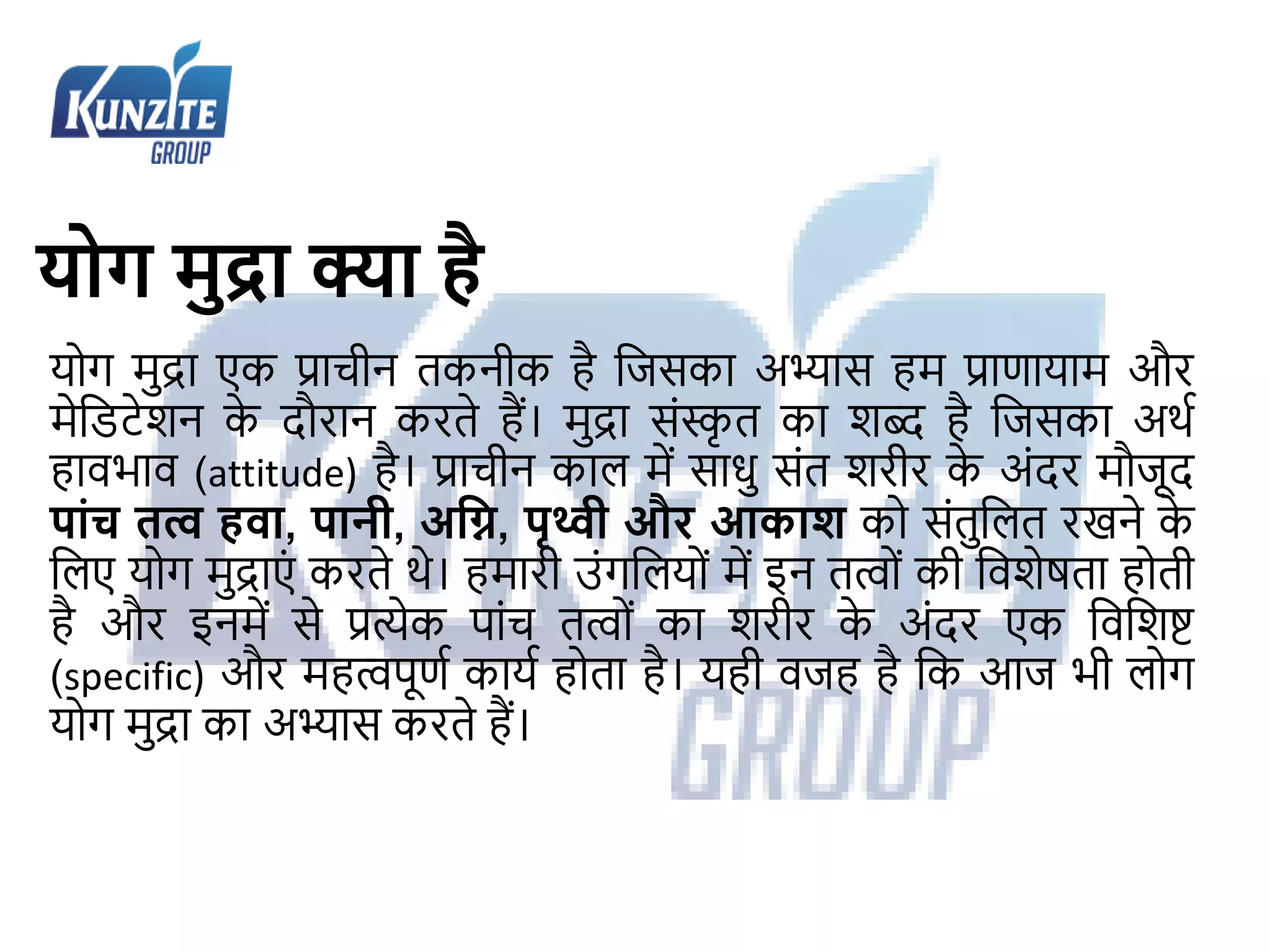 योग मुद्रा क्या है
योग मुद्रा एक प्राचीन तकनीक है जिसका अभ्यास हम प्राणायाम और
मेजिटेशन क
े दौरान करते हैं। मुद्रा संस्क
ृ त का शब्द है जिसका अर्थ
हावभाव (attitude) है। प्राचीन काल में साधु संत शरीर क
े अंदर मौिूद
पाांच तत्व हवा, पानी, अग्नि, पृथ्वी और आकाश को संतुजलत रखने क
े
जलए योग मुद्राएं करते र्े। हमारी उंगजलयों में इन तत्ों की जवशेषता होती
है और इनमें से प्रत्येक पांच तत्ों का शरीर क
े अंदर एक जवजशष्ट
(specific) और महत्पूणथ कायथ होता है। यही विह है जक आि भी लोग
योग मुद्रा का अभ्यास करते हैं।
 