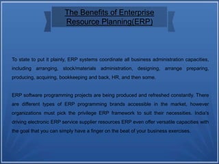 The Benefits of Enterprise
Resource Planning(ERP)
To state to put it plainly, ERP systems coordinate all business administration capacities,
including arranging, stock/materials administration, designing, arrange preparing,
producing, acquiring, bookkeeping and back, HR, and then some.
ERP software programming projects are being produced and refreshed constantly. There
are different types of ERP programming brands accessible in the market, however
organizations must pick the privilege ERP framework to suit their necessities. India's
driving electronic ERP service supplier resources ERP even offer versatile capacities with
the goal that you can simply have a finger on the beat of your business exercises.
 