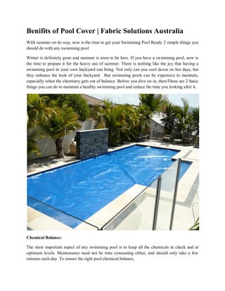 Benifits of Pool Cover | Fabric Solutions Australia 
With summer on its way, now is the time to get your Swimming Pool Ready 2 simple things you should do with any swimming pool 
Winter is definitely gone and summer is soon to be here. If you have a swimming pool, now is the time to prepare it for the heavy use of summer. There is nothing like the joy that having a swimming pool in your own backyard can bring. Not only can you cool down on hot days, but they enhance the look of your backyard. But swimming pools can be expensive to maintain, especially when the chemistry gets out of balance. Before you dive on in, thereThese are 2 basic things you can do to maintain a healthy swimming pool and reduce the time you looking after it. 
Chemical Balance: 
The most important aspect of any swimming pool is to keep all the chemicals in check and at optimum levels. Maintenance need not be time consuming either, and should only take a few minutes each day. To ensure the right pool chemical balance,  