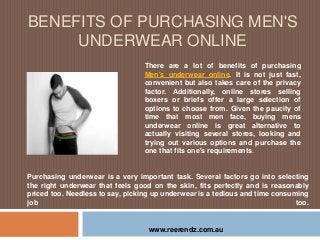BENEFITS OF PURCHASING MEN'S
UNDERWEAR ONLINE
There are a lot of benefits of purchasing
Men's underwear online. It is not just fast,
convenient but also takes care of the privacy
factor. Additionally, online stores selling
boxers or briefs offer a large selection of
options to choose from. Given the paucity of
time that most men face, buying mens
underwear online is great alternative to
actually visiting several stores, looking and
trying out various options and purchase the
one that fits one's requirements.
www.reerendz.com.au
Purchasing underwear is a very important task. Several factors go into selecting
the right underwear that feels good on the skin, fits perfectly and is reasonably
priced too. Needless to say, picking up underwear is a tedious and time consuming
job too.
 