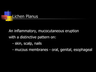 Lichen Planus
An inflammatory, mucocutaneous eruption
with a distinctive pattern on:
- skin, scalp, nails
- mucous membranes - oral, genital, esophageal
 