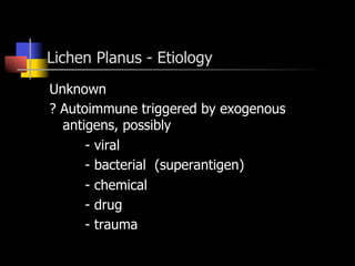 Lichen Planus - Etiology
Unknown
? Autoimmune triggered by exogenous
antigens, possibly
- viral
- bacterial (superantigen)
- chemical
- drug
- trauma
 