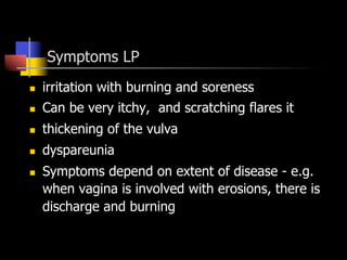 Symptoms LP
n  irritation with burning and soreness
n  Can be very itchy, and scratching flares it
n  thickening of the vulva
n  dyspareunia
n  Symptoms depend on extent of disease - e.g.
when vagina is involved with erosions, there is
discharge and burning
 