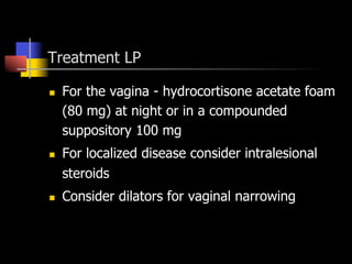 Treatment LP
n  For the vagina - hydrocortisone acetate foam
(80 mg) at night or in a compounded
suppository 100 mg
n  For localized disease consider intralesional
steroids
n  Consider dilators for vaginal narrowing
 