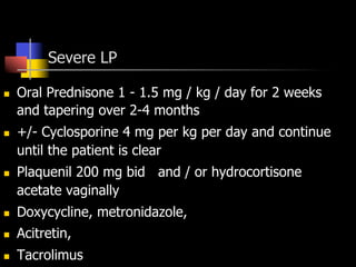 Severe LP
n  Oral Prednisone 1 - 1.5 mg / kg / day for 2 weeks
and tapering over 2-4 months
n  +/- Cyclosporine 4 mg per kg per day and continue
until the patient is clear
n  Plaquenil 200 mg bid and / or hydrocortisone
acetate vaginally
n  Doxycycline, metronidazole,
n  Acitretin,
n  Tacrolimus
 