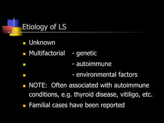 Etiology of LS
n  Unknown
n  Multifactorial - genetic
n  - autoimmune
n  - environmental factors
n  NOTE: Often associated with autoimmune
conditions, e.g. thyroid disease, vitiligo, etc.
n  Familial cases have been reported
 