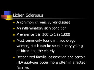 Lichen Sclerosus
n  A common chronic vulvar disease
n  An inflammatory skin condition
n  Prevalence 1 in 300 to 1 in 1,000
n  Most commonly found in middle-age
women, but it can be seen in very young
children and the elderly
n  Recognized familial association and certain
HLA subtypes occur more often in affected
families
 
