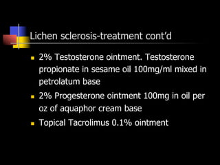 Lichen sclerosis-treatment cont’d
n  2% Testosterone ointment. Testosterone
propionate in sesame oil 100mg/ml mixed in
petrolatum base
n  2% Progesterone ointment 100mg in oil per
oz of aquaphor cream base
n  Topical Tacrolimus 0.1% ointment
 