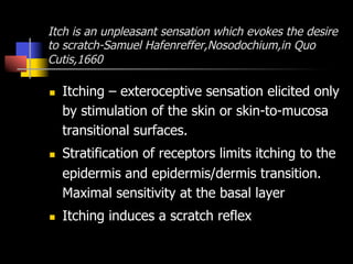 Itch is an unpleasant sensation which evokes the desire
to scratch-Samuel Hafenreffer,Nosodochium,in Quo
Cutis,1660
n  Itching – exteroceptive sensation elicited only
by stimulation of the skin or skin-to-mucosa
transitional surfaces.
n  Stratification of receptors limits itching to the
epidermis and epidermis/dermis transition.
Maximal sensitivity at the basal layer
n  Itching induces a scratch reflex
 