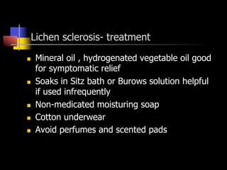 Lichen sclerosis- treatment
n  Mineral oil , hydrogenated vegetable oil good
for symptomatic relief
n  Soaks in Sitz bath or Burows solution helpful
if used infrequently
n  Non-medicated moisturing soap
n  Cotton underwear
n  Avoid perfumes and scented pads
 