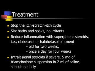Treatment
n  Stop the itch-scratch-itch cycle
n  Sitz baths and soaks, no irritants
n  Reduce inflammation with superpotent steroids,
i.e., clobetasol or halobetasol ointment
- bid for two weeks,
- once a day for four weeks
n  Intralesional steroids if severe. 5 mg of
triamcinolone suspension in 2 ml of saline
subcutaneously
 
