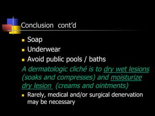 Conclusion cont’d
n  Soap
n  Underwear
n  Avoid public pools / baths
A dermatologic cliché is to dry wet lesions
(soaks and compresses) and moisturize
dry lesion (creams and ointments)
n  Rarely, medical and/or surgical denervation
may be necessary
 