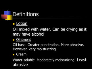 Definitions
n  Lotion
Oil mixed with water. Can be drying as it
may have alcohol
n  Ointment
Oil base. Greater penetration. More abrasive.
However, very moisturizing.
n  Cream
Water-soluble. Moderately moisturizing. Least
abrasive
 
