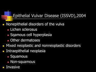 Epithelial Vulvar Disease (ISSVD),2004
n  Nonepithelial disorders of the vulva
n  Lichen sclerosus
n  Sqamous cell hyperplasia
n  Other dermatoses
n  Mixed neoplastic and nonneoplastic disorders
n  Intraepithelial neoplasia
n  Squamous
n  Non-squamous
n  Invasive
 