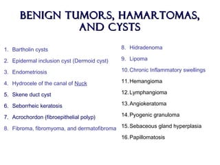 Benign tumors, hamartomas,Benign tumors, hamartomas,
and cystsand cysts
1. Bartholin cysts
2. Epidermal inclusion cyst (Dermoid cyst)
3. Endometriosis
4. Hydrocele of the canal of Nuck
5. Skene duct cyst
6. Seborrheic keratosis
7. Acrochordon (fibroepithelial polyp)
8. Fibroma, fibromyoma, and dermatofibroma
8. Hidradenoma
9. Lipoma
10.Chronic Inflammatory swellings
11.Hemangioma
12.Lymphangioma
13.Angiokeratoma
14.Pyogenic granuloma
15.Sebaceous gland hyperplasia
16.Papillomatosis
 