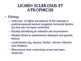 Lichen Sclerosus etLichen Sclerosus et
AtrophicusAtrophicus
• Etiology
– Unknown. A higher prevalence of the disease in
postmenopausal women suggests hormonal factors,
but this has not been confirmed.
– Studies identifying an infection are inconclusive
– Weakly linked to autoimmune diseases and genetic
factors
– Local factors (eg, trauma, friction, chronic infection
and irritation)
– Recurrence near vulvectomy scars has been
observed.
 