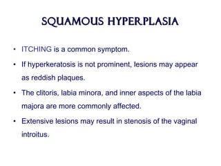 Squamous HyperplasiaSquamous Hyperplasia
• ITCHING is a common symptom.
• If hyperkeratosis is not prominent, lesions may appear
as reddish plaques.
• The clitoris, labia minora, and inner aspects of the labia
majora are more commonly affected.
• Extensive lesions may result in stenosis of the vaginal
introitus.
 