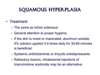 Squamous HyperplasiaSquamous Hyperplasia
• Treatment
– The same as lichen sclerosus
– General attention to proper hygiene.
– If the skin is moist or macerated, aluminum acetate
5% solution applied 3-4 times daily for 30-60 minutes
is beneficial.
– Systemic antihistamines or tricyclic antidepressants
– Refractory lesions, intralesional injections of
triamcinolone acetonide may be an alternative.
 
