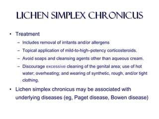 lichen simplex chronicuslichen simplex chronicus
• Treatment
– Includes removal of irritants and/or allergens
– Topical application of mild-to-high–potency corticosteroids.
– Avoid soaps and cleansing agents other than aqueous cream.
– Discourage excessive cleaning of the genital area; use of hot
water; overheating; and wearing of synthetic, rough, and/or tight
clothing.
• Lichen simplex chronicus may be associated with
underlying diseases (eg, Paget disease, Bowen disease)
 
