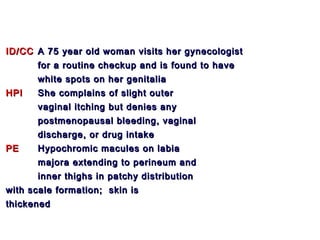 ID/CCID/CC A 75 year old woman visits her gynecologistA 75 year old woman visits her gynecologist
for a routine checkup and is found to havefor a routine checkup and is found to have
white spots on her genitaliawhite spots on her genitalia
HPIHPI She complains of slight outerShe complains of slight outer
vaginal itching but denies anyvaginal itching but denies any
postmenopausal bleeding, vaginalpostmenopausal bleeding, vaginal
discharge, or drug intakedischarge, or drug intake
PEPE Hypochromic macules on labiaHypochromic macules on labia
majora extending to perineum andmajora extending to perineum and
inner thighs in patchy distributioninner thighs in patchy distribution
with scale formation; skin iswith scale formation; skin is
thickenedthickened
 