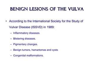 BENIGN LESIONS OF THE VULVABENIGN LESIONS OF THE VULVA
• According to the International Society for the Study of
Vulvar Disease (ISSVD) in 1989:
– Inflammatory diseases.
– Blistering diseases.
– Pigmentary changes.
– Benign tumors, hamartomas and cysts
– Congenital malformations.
 