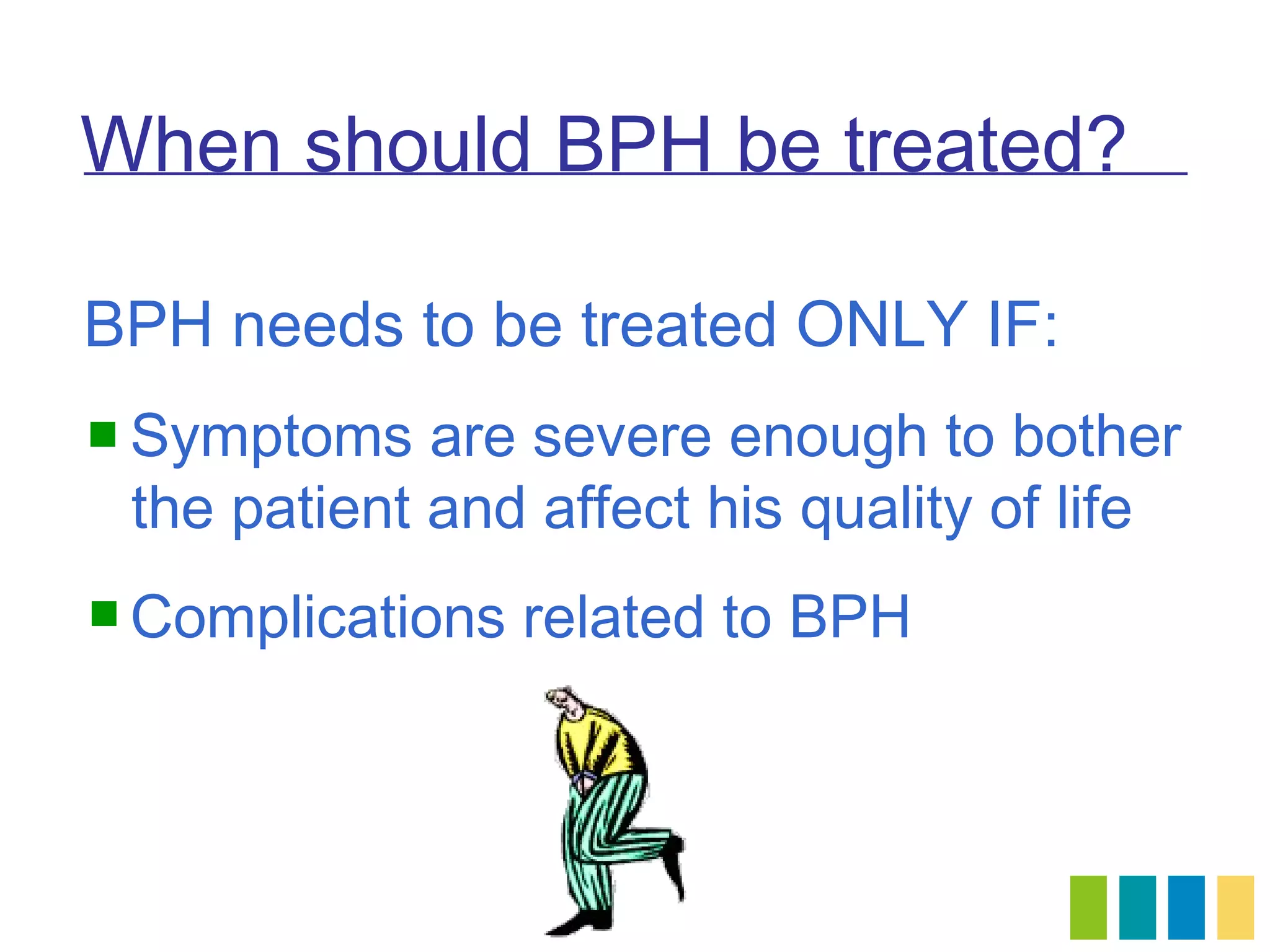 When should BPH be treated?

BPH needs to be treated ONLY IF:
 Symptoms   are severe enough to bother
 the patient and affect his quality of life
 Complications   related to BPH
 