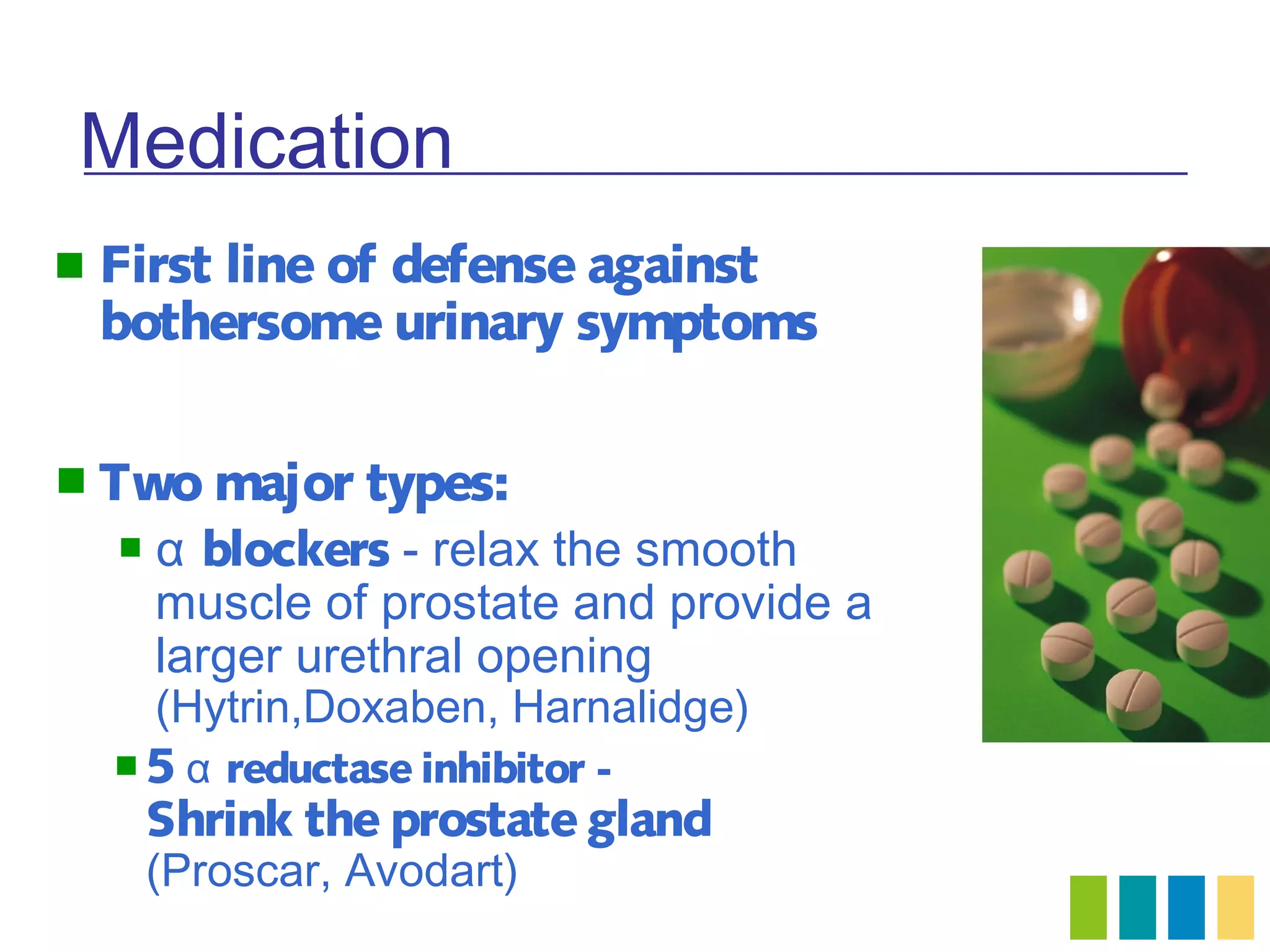 Medication
   First line of defense against
    bothersome urinary symptoms

 Two major       types:
       α blockers - relax the smooth
        muscle of prostate and provide a
        larger urethral opening
        (Hytrin,Doxaben, Harnalidge)
    5 α   reductase inhibitor -
        Shrink the prostate gland
        (Proscar, Avodart)
 