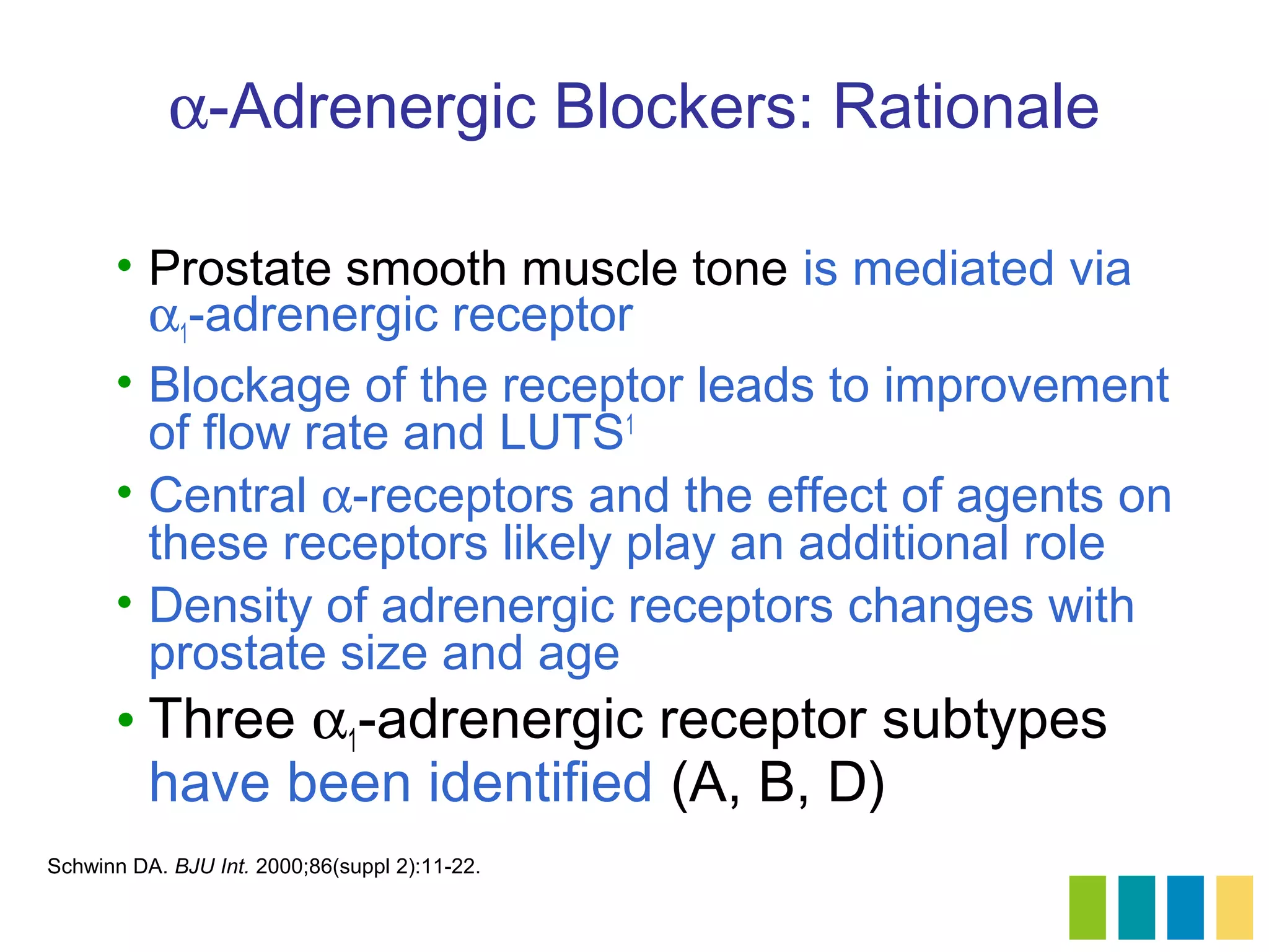 α-Adrenergic Blockers: Rationale

      • Prostate smooth muscle tone is mediated via
        α1-adrenergic receptor
      • Blockage of the receptor leads to improvement
        of flow rate and LUTS1
      • Central α-receptors and the effect of agents on
        these receptors likely play an additional role
      • Density of adrenergic receptors changes with
        prostate size and age
      • Three α1-adrenergic receptor subtypes
        have been identified (A, B, D)
Schwinn DA. BJU Int. 2000;86(suppl 2):11-22.
 
