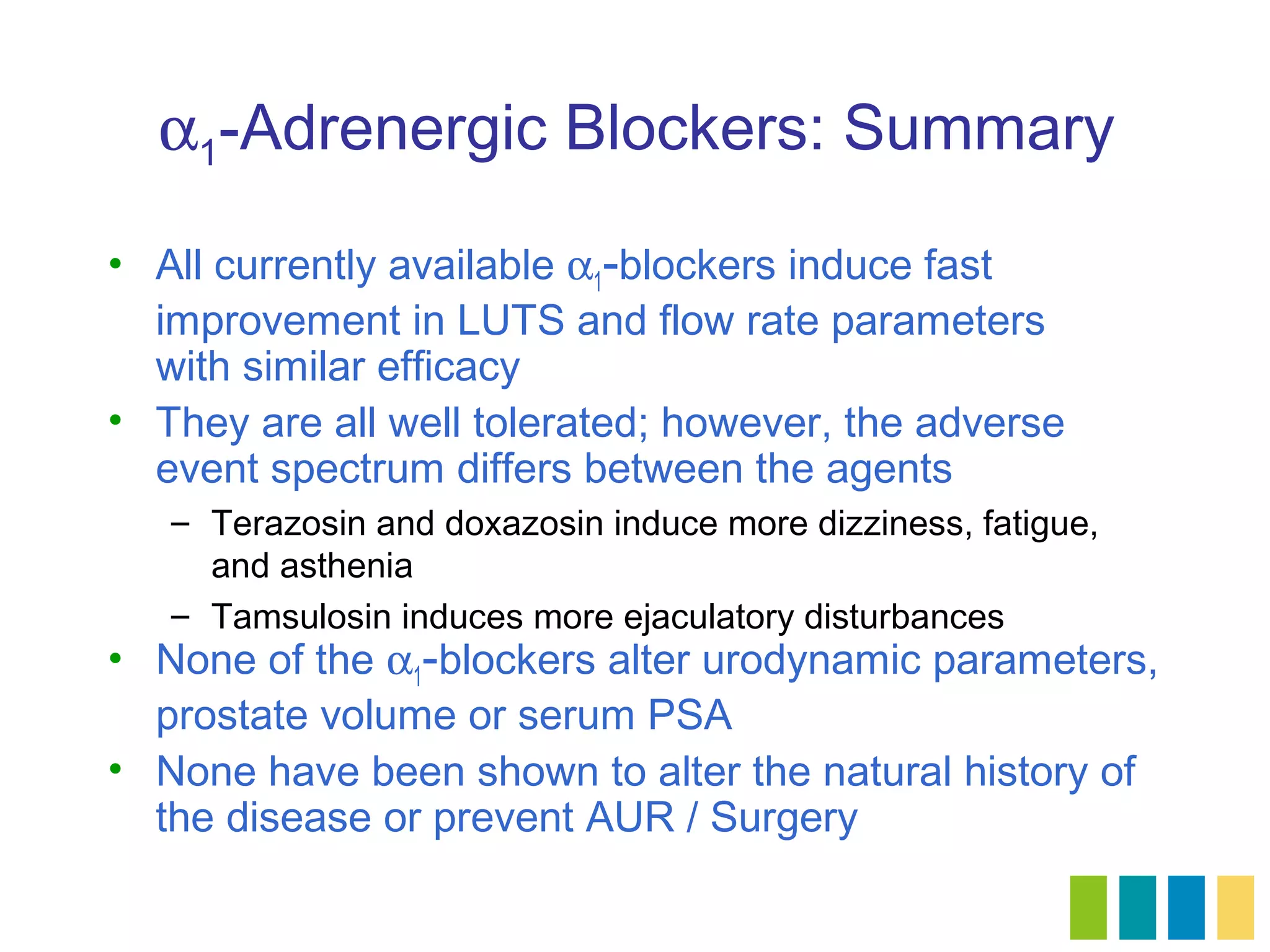 α1-Adrenergic Blockers: Summary

• All currently available α1-blockers induce fast
  improvement in LUTS and flow rate parameters
  with similar efficacy
• They are all well tolerated; however, the adverse
  event spectrum differs between the agents
   – Terazosin and doxazosin induce more dizziness, fatigue,
     and asthenia
   – Tamsulosin induces more ejaculatory disturbances
• None of the α1-blockers alter urodynamic parameters,
  prostate volume or serum PSA
• None have been shown to alter the natural history of
  the disease or prevent AUR / Surgery
 