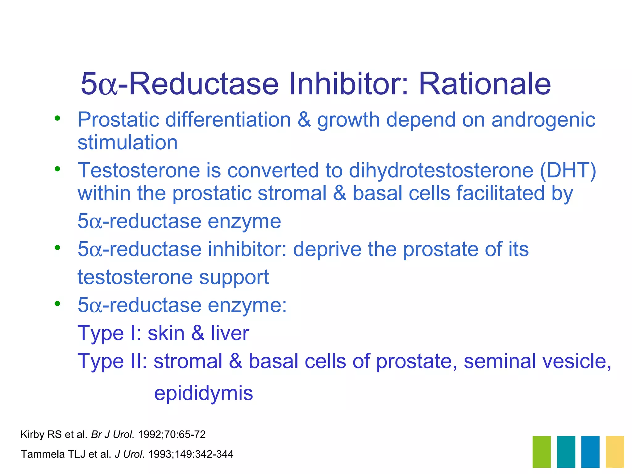 5α-Reductase Inhibitor: Rationale
       • Prostatic differentiation & growth depend on androgenic
         stimulation
       • Testosterone is converted to dihydrotestosterone (DHT)
         within the prostatic stromal & basal cells facilitated by
         5α-reductase enzyme
       • 5α-reductase inhibitor: deprive the prostate of its
         testosterone support
       • 5α-reductase enzyme:
         Type I: skin & liver
         Type II: stromal & basal cells of prostate, seminal vesicle,
                            epididymis
Kirby RS et al. Br J Urol. 1992;70:65-72
Tammela TLJ et al. J Urol. 1993;149:342-344
 