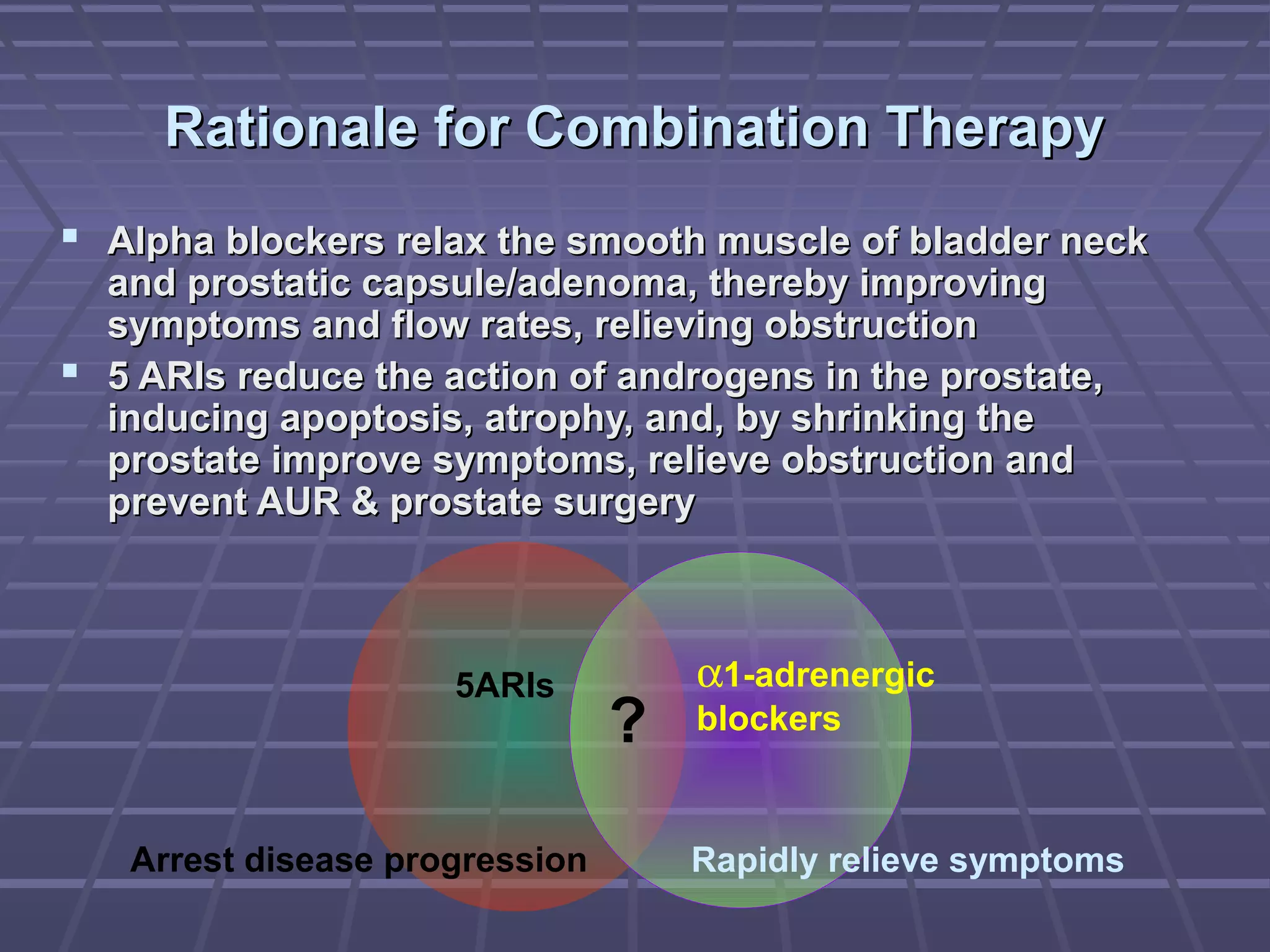 Rationale for Combination Therapy
 Alpha blockers relax the smooth muscle of bladder neck
  and prostatic capsule/adenoma, thereby improving
  symptoms and flow rates, relieving obstruction
 5 ARIs reduce the action of androgens in the prostate,
  inducing apoptosis, atrophy, and, by shrinking the
  prostate improve symptoms, relieve obstruction and
  prevent AUR & prostate surgery



                     5ARIs          α1-adrenergic
                                ?   blockers



   Arrest disease progression       Rapidly relieve symptoms
 