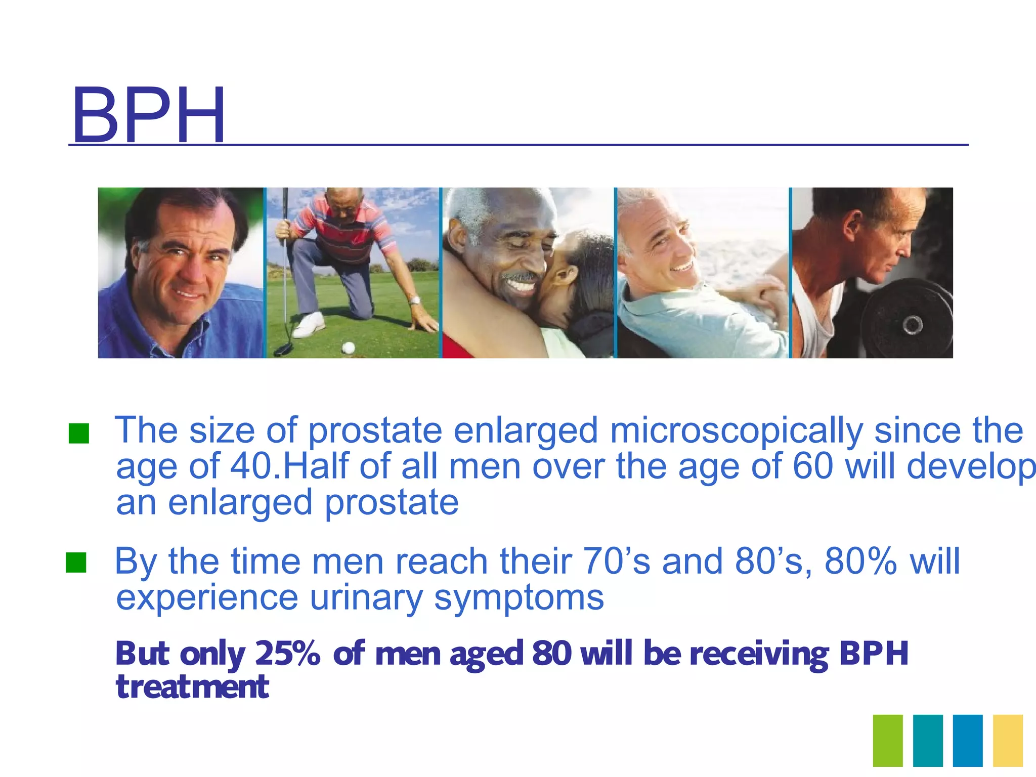 BPH


 The size of prostate enlarged microscopically since the
   age of 40.Half of all men over the age of 60 will develop
   an enlarged prostate
 By the time men reach their 70’s and 80’s, 80% will
   experience urinary symptoms
  But only 25% of men aged 80 will be receiving BPH
  treatment
 
