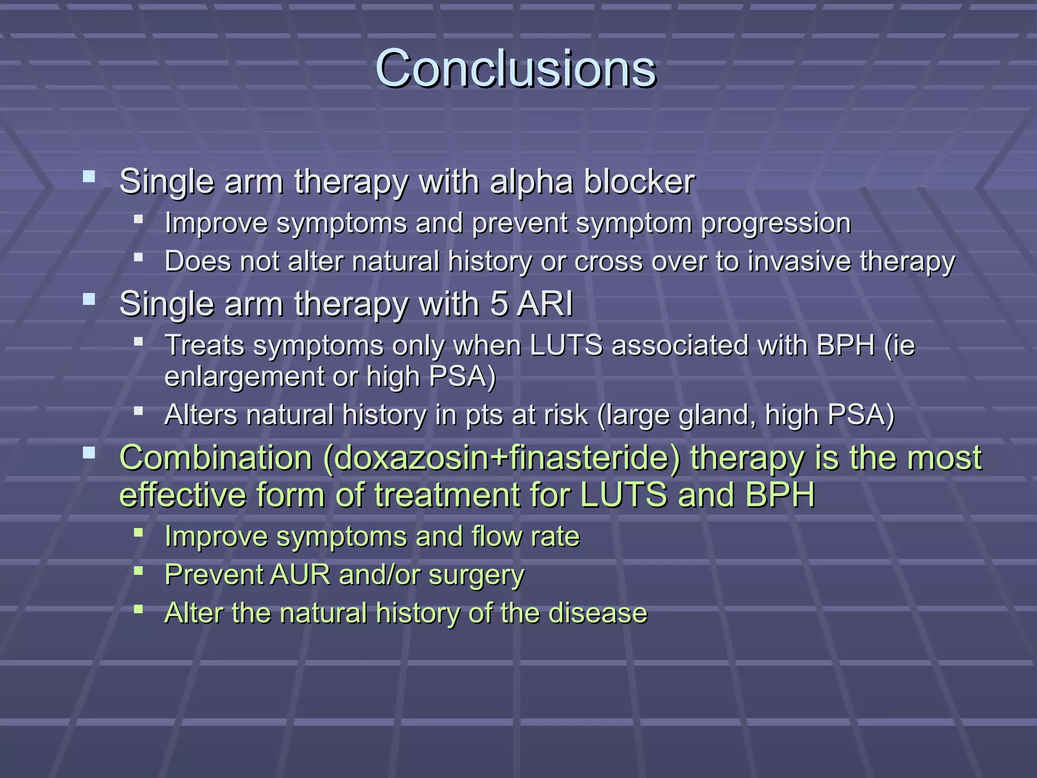 Conclusions

 Single arm therapy with alpha blocker
    Improve symptoms and prevent symptom progression
    Does not alter natural history or cross over to invasive therapy
 Single arm therapy with 5 ARI
    Treats symptoms only when LUTS associated with BPH (ie
     enlargement or high PSA)
    Alters natural history in pts at risk (large gland, high PSA)
 Combination (doxazosin+finasteride) therapy is the most
  effective form of treatment for LUTS and BPH
      Improve symptoms and flow rate
      Prevent AUR and/or surgery
      Alter the natural history of the disease
 