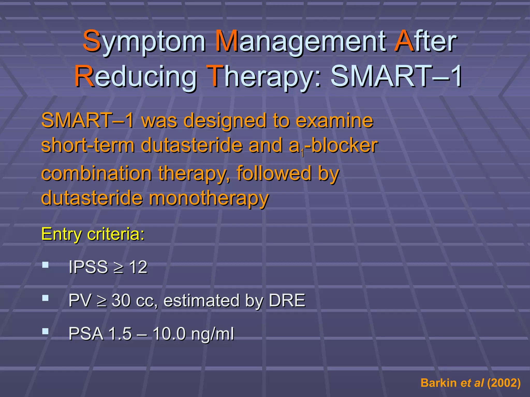 Symptom Management After
    Reducing Therapy: SMART–1
SMART–1 was designed to examine
short-term dutasteride and a1-blocker
combination therapy, followed by
dutasteride monotherapy
Entry criteria:
 IPSS ≥ 12
 PV ≥ 30 cc, estimated by DRE
 PSA 1.5 – 10.0 ng/ml

                                        Barkin et al (2002)
 