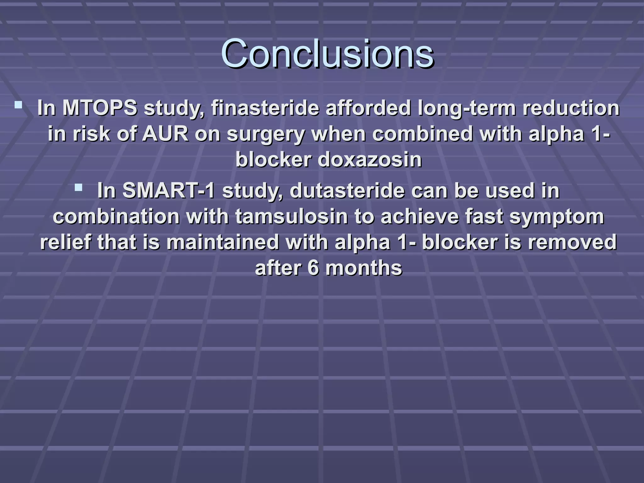 Conclusions
 In MTOPS study, finasteride afforded long-term reduction
   in risk of AUR on surgery when combined with alpha 1-
                       blocker doxazosin
       In SMART-1 study, dutasteride can be used in
    combination with tamsulosin to achieve fast symptom
  relief that is maintained with alpha 1- blocker is removed
                         after 6 months
 
