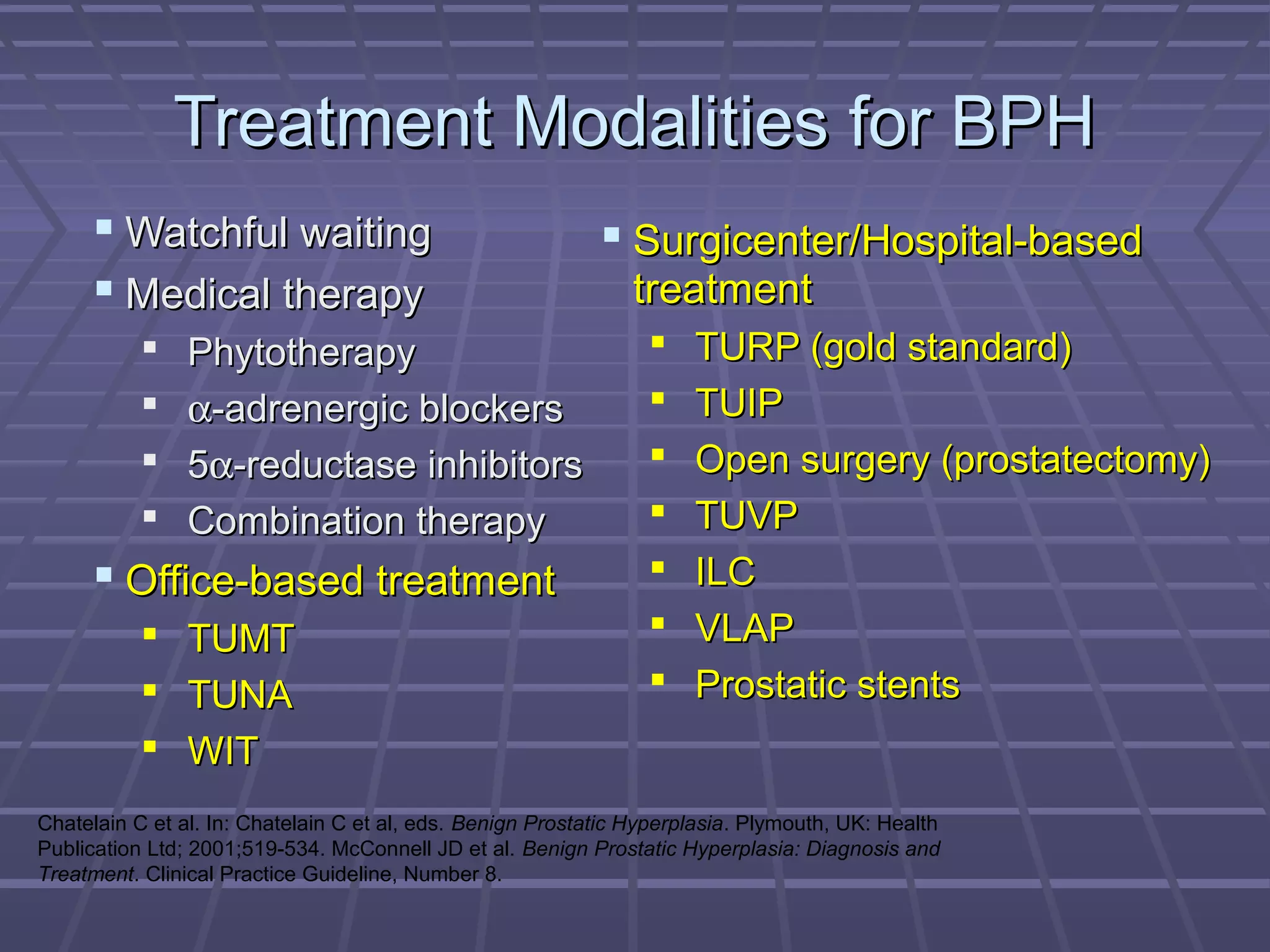 Treatment Modalities for BPH
      Watchful waiting                                      Surgicenter/Hospital-based
      Medical therapy                                         treatment
               Phytotherapy                                         TURP (gold standard)
               α-adrenergic blockers                                TUIP
               5α-reductase inhibitors                              Open surgery (prostatectomy)
               Combination therapy                                  TUVP
      Office-based treatment                                        ILC
            TUMT                                                    VLAP
            TUNA                                                    Prostatic stents
            WIT
Chatelain C et al. In: Chatelain C et al, eds. Benign Prostatic Hyperplasia. Plymouth, UK: Health
Publication Ltd; 2001;519-534. McConnell JD et al. Benign Prostatic Hyperplasia: Diagnosis and
Treatment. Clinical Practice Guideline, Number 8.
 