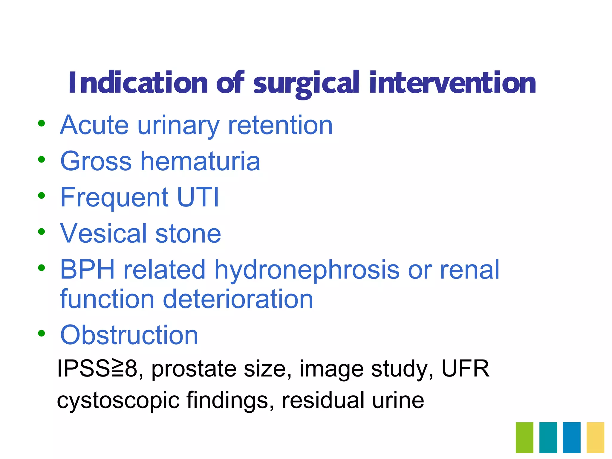 Indication of surgical intervention
• Acute urinary retention
• Gross hematuria
• Frequent UTI
• Vesical stone
• BPH related hydronephrosis or renal
  function deterioration
• Obstruction
    IPSS≧8, prostate size, image study, UFR
    cystoscopic findings, residual urine
 