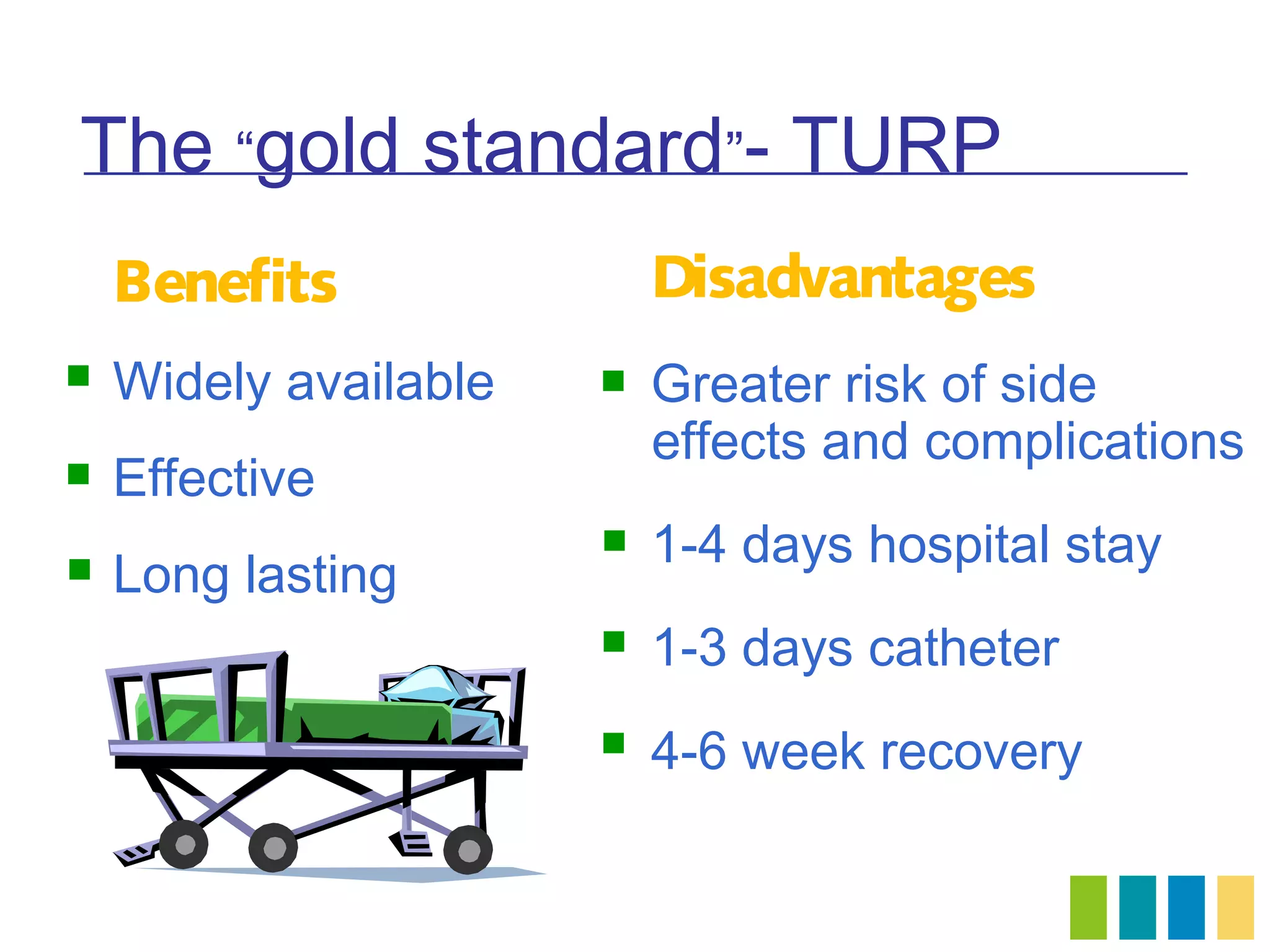 The “gold standard”- TURP
    Benefits               Disadvantages
   Widely available      Greater risk of side
                           effects and complications
   Effective
                          1-4 days hospital stay
   Long lasting
                          1-3 days catheter
                          4-6 week recovery
 