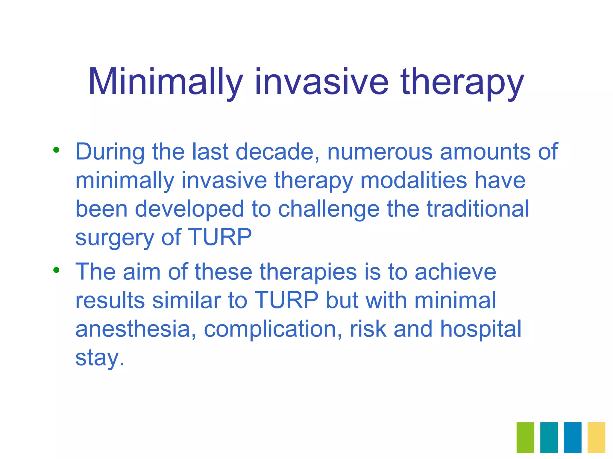 Minimally invasive therapy
• During the last decade, numerous amounts of
  minimally invasive therapy modalities have
  been developed to challenge the traditional
  surgery of TURP
• The aim of these therapies is to achieve
  results similar to TURP but with minimal
  anesthesia, complication, risk and hospital
  stay.
 