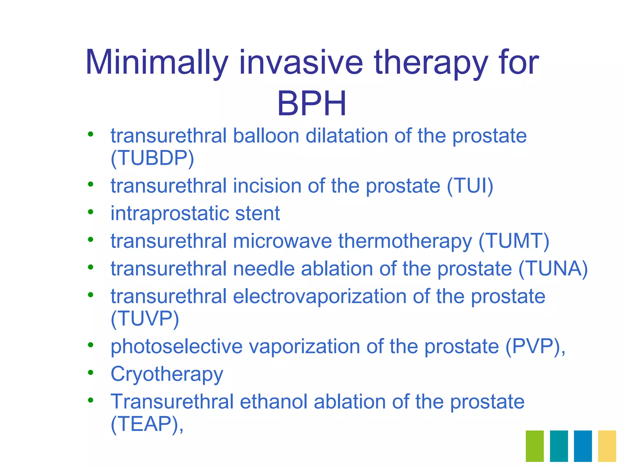 Minimally invasive therapy for
             BPH
• transurethral balloon dilatation of the prostate
  (TUBDP)
• transurethral incision of the prostate (TUI)
• intraprostatic stent
• transurethral microwave thermotherapy (TUMT)
• transurethral needle ablation of the prostate (TUNA)
• transurethral electrovaporization of the prostate
  (TUVP)
• photoselective vaporization of the prostate (PVP),
• Cryotherapy
• Transurethral ethanol ablation of the prostate
  (TEAP),
 