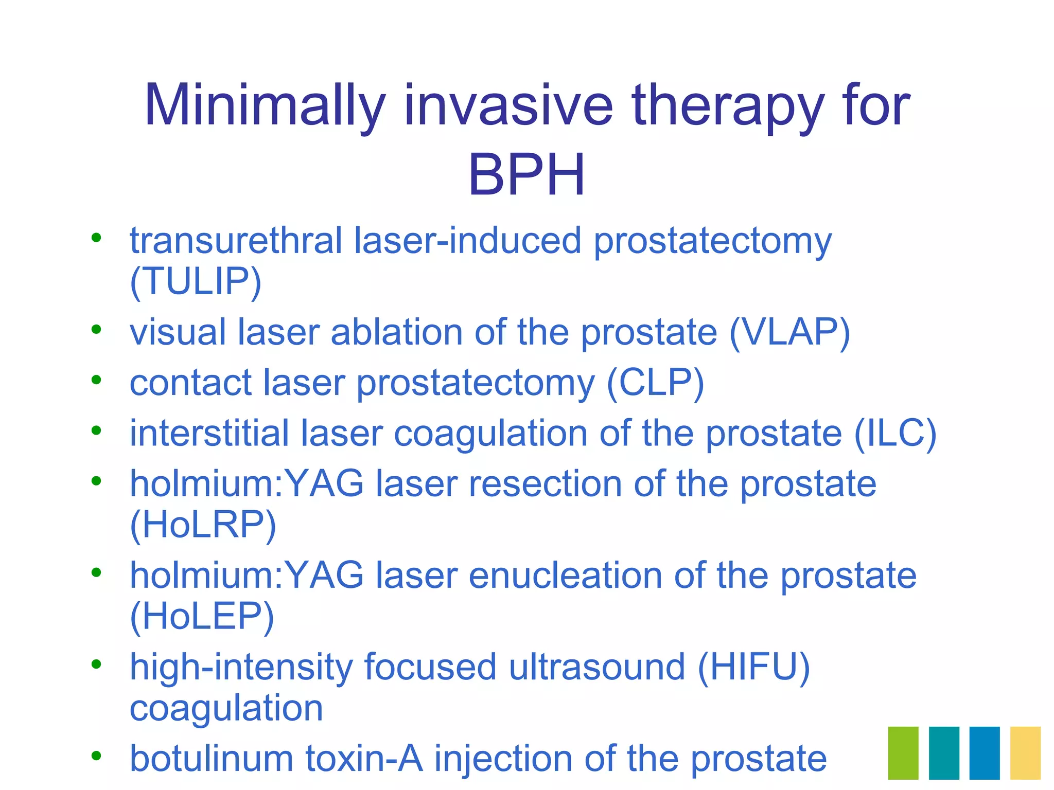 Minimally invasive therapy for
                BPH
• transurethral laser-induced prostatectomy
  (TULIP)
• visual laser ablation of the prostate (VLAP)
• contact laser prostatectomy (CLP)
• interstitial laser coagulation of the prostate (ILC)
• holmium:YAG laser resection of the prostate
  (HoLRP)
• holmium:YAG laser enucleation of the prostate
  (HoLEP)
• high-intensity focused ultrasound (HIFU)
  coagulation
• botulinum toxin-A injection of the prostate
 