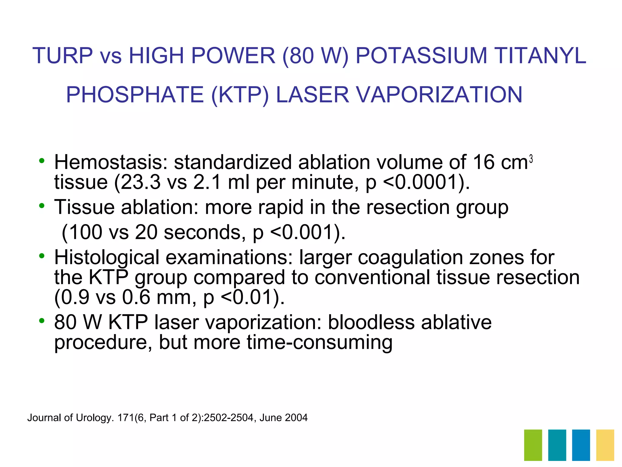 TURP vs HIGH POWER (80 W) POTASSIUM TITANYL
        PHOSPHATE (KTP) LASER VAPORIZATION

  • Hemostasis: standardized ablation volume of 16 cm 3
    tissue (23.3 vs 2.1 ml per minute, p <0.0001).
  • Tissue ablation: more rapid in the resection group
     (100 vs 20 seconds, p <0.001).
  • Histological examinations: larger coagulation zones for
    the KTP group compared to conventional tissue resection
    (0.9 vs 0.6 mm, p <0.01).
  • 80 W KTP laser vaporization: bloodless ablative
    procedure, but more time-consuming


Journal of Urology. 171(6, Part 1 of 2):2502-2504, June 2004
 