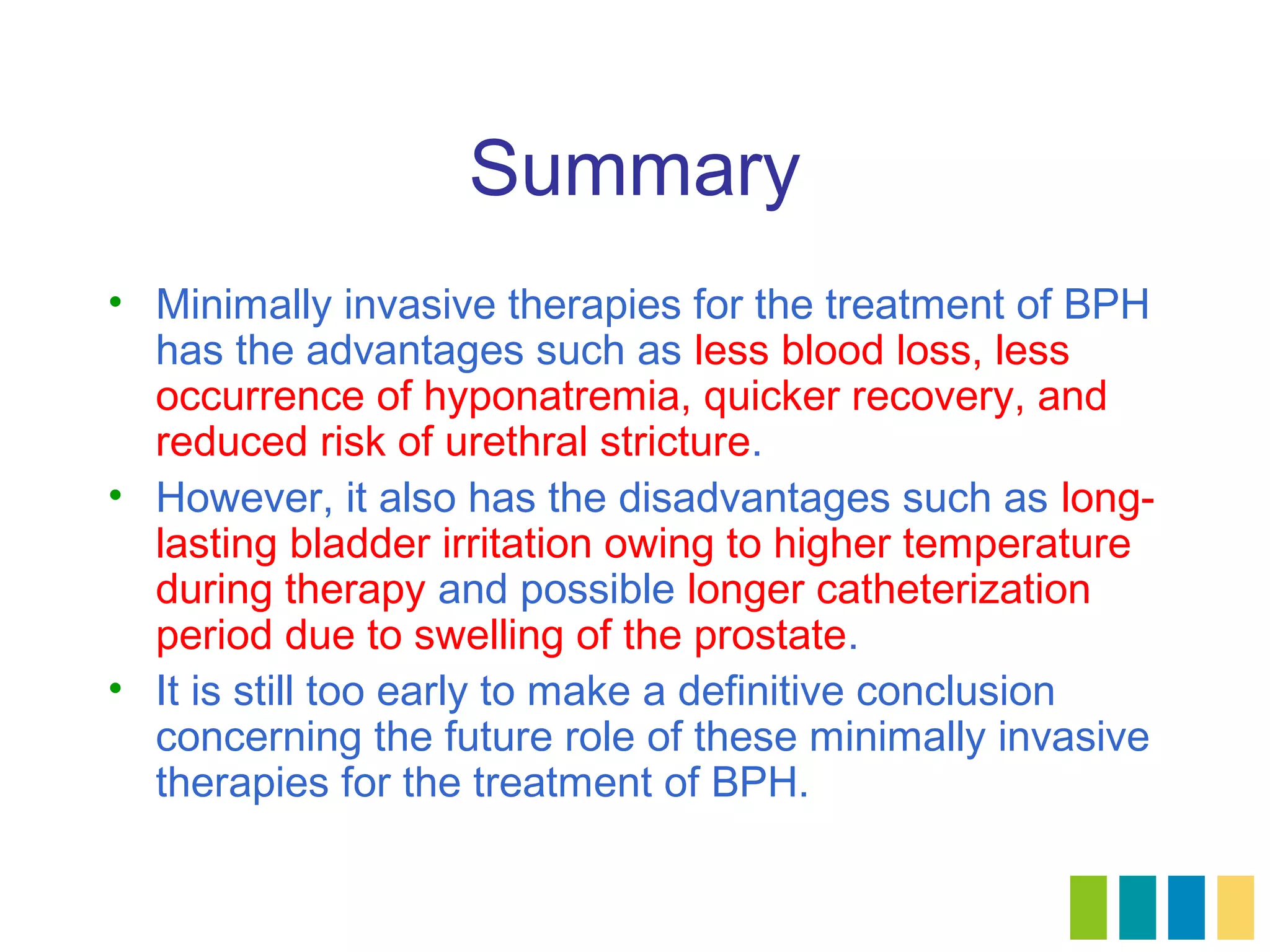Summary
• Minimally invasive therapies for the treatment of BPH
  has the advantages such as less blood loss, less
  occurrence of hyponatremia, quicker recovery, and
  reduced risk of urethral stricture.
• However, it also has the disadvantages such as long-
  lasting bladder irritation owing to higher temperature
  during therapy and possible longer catheterization
  period due to swelling of the prostate.
• It is still too early to make a definitive conclusion
  concerning the future role of these minimally invasive
  therapies for the treatment of BPH.
 