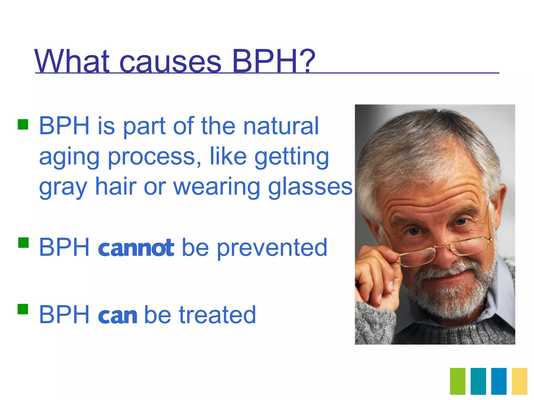 What causes BPH?
   BPH is part of the natural
    aging process, like getting
    gray hair or wearing glasses

   BPH cannot be prevented

   BPH can be treated
 